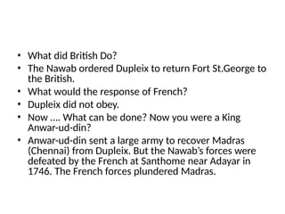 • What did British Do?
• The Nawab ordered Dupleix to return Fort St.George to
the British.
• What would the response of French?
• Dupleix did not obey.
• Now …. What can be done? Now you were a King
Anwar-ud-din?
• Anwar-ud-din sent a large army to recover Madras
(Chennai) from Dupleix. But the Nawab’s forces were
defeated by the French at Santhome near Adayar in
1746. The French forces plundered Madras.
 