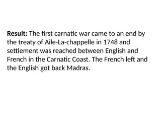 Result: The first carnatic war came to an end by
the treaty of Aile-La-chappelle in 1748 and
settlement was reached between English and
French in the Carnatic Coast. The French left and
the English got back Madras.
 