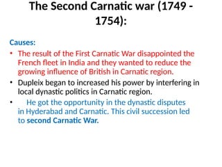 The Second Carnatic war (1749 -
1754):
Causes:
• The result of the First Carnatic War disappointed the
French fleet in India and they wanted to reduce the
growing influence of British in Carnatic region.
• Dupleix began to increased his power by interfering in
local dynastic politics in Carnatic region.
• He got the opportunity in the dynastic disputes
in Hyderabad and Carnatic. This civil succession led
to second Carnatic War.
 