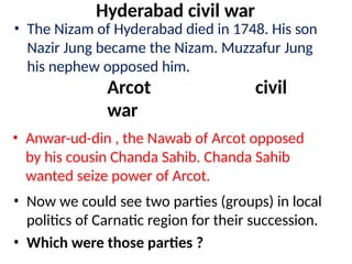 Hyderabad civil war
• The Nizam of Hyderabad died in 1748. His son
Nazir Jung became the Nizam. Muzzafur Jung
his nephew opposed him.
Arcot civil
war
• Anwar-ud-din , the Nawab of Arcot opposed
by his cousin Chanda Sahib. Chanda Sahib
wanted seize power of Arcot.
• Now we could see two parties (groups) in local
politics of Carnatic region for their succession.
• Which were those parties ?
 