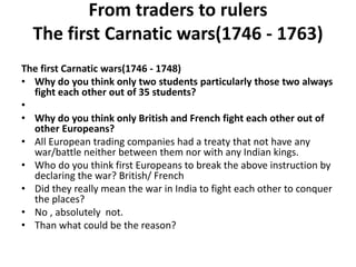 From traders to rulers
The first Carnatic wars(1746 - 1763)
The first Carnatic wars(1746 - 1748)
• Why do you think only two students particularly those two always
fight each other out of 35 students?
•
• Why do you think only British and French fight each other out of
other Europeans?
• All European trading companies had a treaty that not have any
war/battle neither between them nor with any Indian kings.
• Who do you think first Europeans to break the above instruction by
declaring the war? British/ French
• Did they really mean the war in India to fight each other to conquer
the places?
• No , absolutely not.
• Than what could be the reason?
 