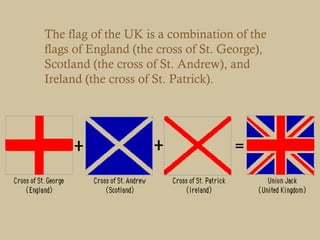 The flag of the UK is a combination of the
flags of England (the cross of St. George),
Scotland (the cross of St. Andrew), and
Ireland (the cross of St. Patrick).
 