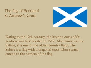 The flag of Scotland -
St Andrew’s Cross




Dating to the 12th century, the historic cross of St.
Andrew was first hoisted in 1512. Also known as the
Saltire, it is one of the oldest country flags. The
Saltire is a flag with a diagonal cross whose arms
extend to the corners of the flag
 