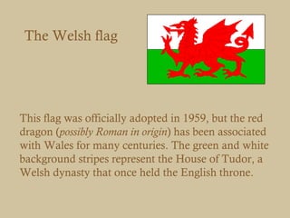 The Welsh flag




This flag was officially adopted in 1959, but the red
dragon (possibly Roman in origin) has been associated
with Wales for many centuries. The green and white
background stripes represent the House of Tudor, a
Welsh dynasty that once held the English throne.
 