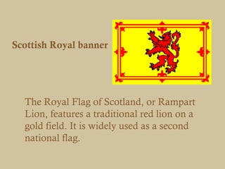 Scottish Royal banner




  The Royal Flag of Scotland, or Rampart
  Lion, features a traditional red lion on a
  gold field. It is widely used as a second
  national flag.
 