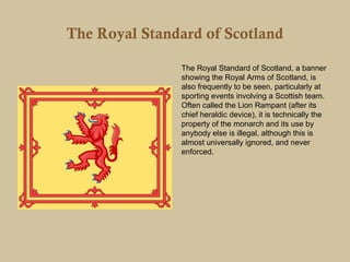 The Royal Standard of Scotland

               The Royal Standard of Scotland, a banner
               showing the Royal Arms of Scotland, is
               also frequently to be seen, particularly at
               sporting events involving a Scottish team.
               Often called the Lion Rampant (after its
               chief heraldic device), it is technically the
               property of the monarch and its use by
               anybody else is illegal, although this is
               almost universally ignored, and never
               enforced.
 