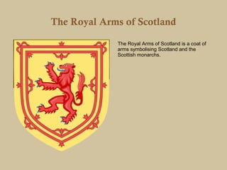 The Royal Arms of Scotland

             The Royal Arms of Scotland is a coat of
             arms symbolising Scotland and the
             Scottish monarchs.
 