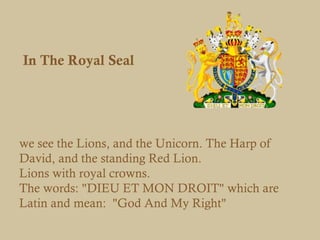 In The Royal Seal




we see the Lions, and the Unicorn. The Harp of
David, and the standing Red Lion. 
Lions with royal crowns.
The words: "DIEU ET MON DROIT" which are
Latin and mean:  "God And My Right"
 