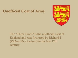 Unofficial Coat of Arms




   The "Three Lions" is the unofficial crest of
   England and was first used by Richard I
   (Richard the Lionheart) in the late 12th
   century.
 
