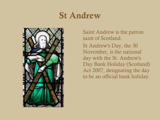 St Andrew
     Saint Andrew is the patron
     saint of Scotland.
     St Andrew's Day, the 30
     November, is the national
     day with the St. Andrew's
     Day Bank Holiday (Scotland)
     Act 2007, designating the day
     to be an official bank holiday.
 