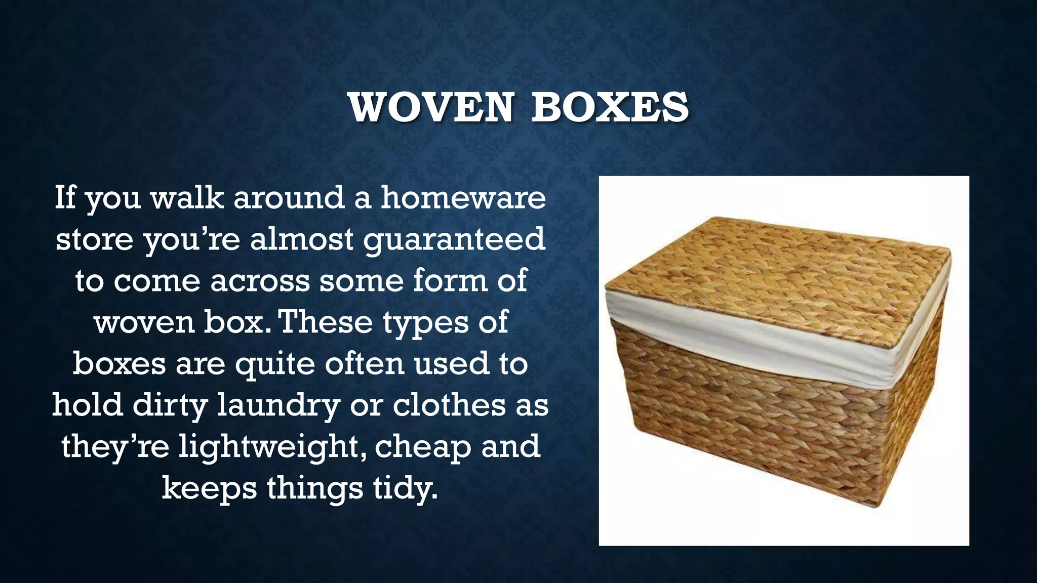 WOVEN BOXES
If you walk around a homeware
store you’re almost guaranteed
to come across some form of
woven box.These types of
boxes are quite often used to
hold dirty laundry or clothes as
they’re lightweight, cheap and
keeps things tidy.
 