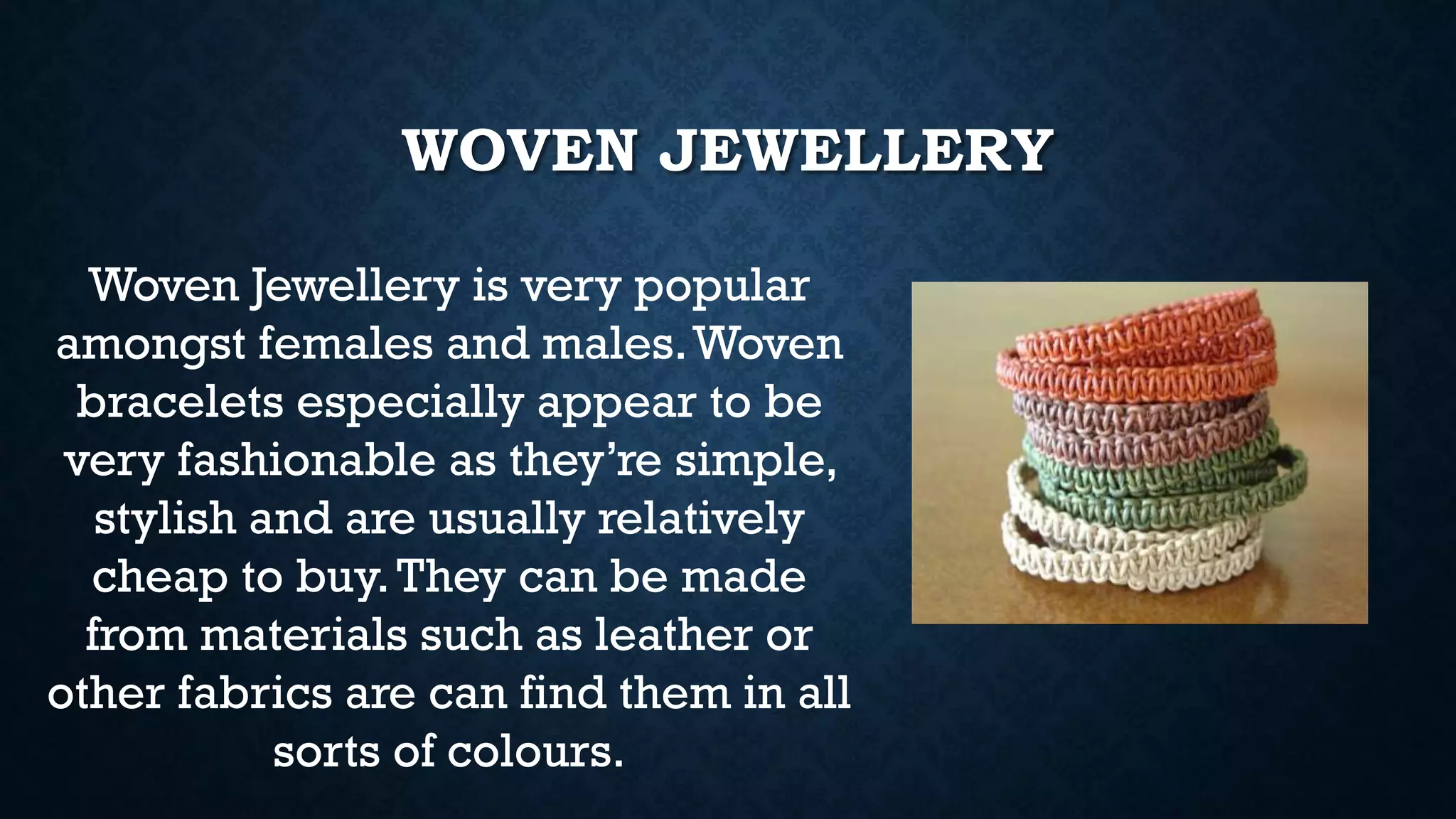 WOVEN JEWELLERY
Woven Jewellery is very popular
amongst females and males.Woven
bracelets especially appear to be
very fashionable as they’re simple,
stylish and are usually relatively
cheap to buy.They can be made
from materials such as leather or
other fabrics are can find them in all
sorts of colours.
 