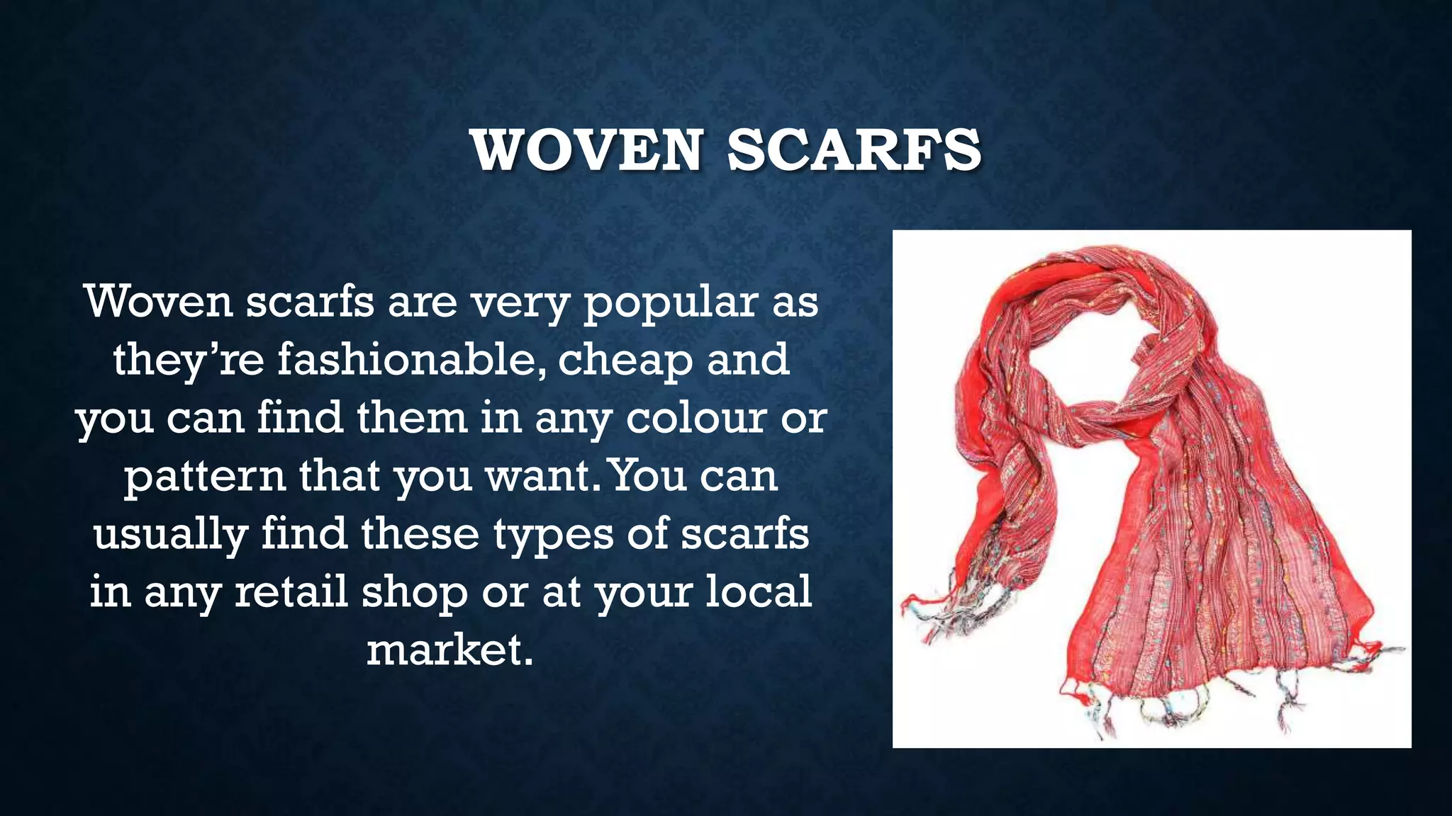 WOVEN SCARFS
Woven scarfs are very popular as
they’re fashionable, cheap and
you can find them in any colour or
pattern that you want.You can
usually find these types of scarfs
in any retail shop or at your local
market.
 