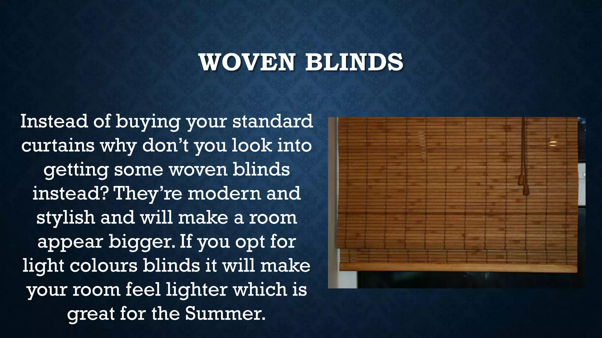 WOVEN BLINDS
Instead of buying your standard
curtains why don’t you look into
getting some woven blinds
instead? They’re modern and
stylish and will make a room
appear bigger. If you opt for
light colours blinds it will make
your room feel lighter which is
great for the Summer.
 