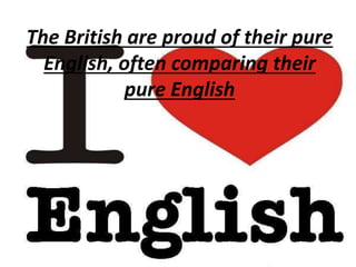 The British are proud of their pure
English, often comparing their
pure English
 