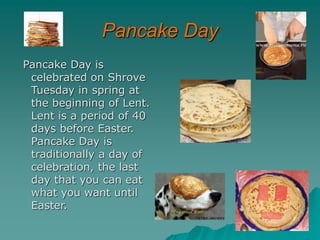 Pancake Day
Pancake Day is
celebrated on Shrove
Tuesday in spring at
the beginning of Lent.
Lent is a period of 40
days before Easter.
Pancake Day is
traditionally a day of
celebration, the last
day that you can eat
what you want until
Easter.
 