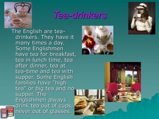 Tea-drinkers
The English are tea-
drinkers. They have it
many times a day.
Some Englishmen
have tea for breakfast,
tea in lunch time, tea
after dinner, tea at
tea-time and tea with
supper. Some English
families have "high
tea" or big tea and no
supper. The
Englishmen always
drink tea out of cups,
never out of glasses.
 