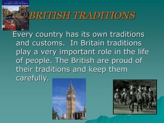 BRITISH TRADITIONS
Every country has its own traditions
and customs. In Britain traditions
play a very important role in the life
of people. The British are proud of
their traditions and keep them
carefully.
 
