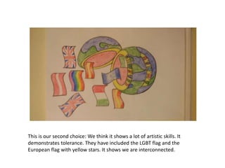This is our second choice: We think it shows a lot of artistic skills. It
demonstrates tolerance. They have included the LGBT flag and the
European flag with yellow stars. It shows we are interconnected.
 