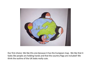 Our first choice: We like this one because it has the European map. We like that it
looks like people are holding hands and that the country flags are included! We
think the outline of the UK looks really cute.
 