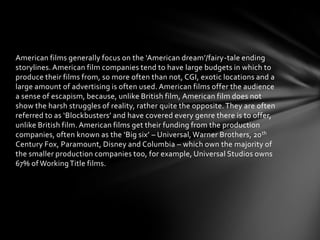 American films generally focus on the ‘American dream’/fairy-tale ending
storylines. American film companies tend to have large budgets in which to
produce their films from, so more often than not, CGI, exotic locations and a
large amount of advertising is often used. American films offer the audience
a sense of escapism, because, unlike British film, American film does not
show the harsh struggles of reality, rather quite the opposite. They are often
referred to as ‘Blockbusters’ and have covered every genre there is to offer,
unlike British film. American films get their funding from the production
companies, often known as the ‘Big six’ – Universal, Warner Brothers, 20 th
Century Fox, Paramount, Disney and Columbia – which own the majority of
the smaller production companies too, for example, Universal Studios owns
67% of Working Title films.

 