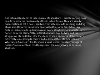 British film often tends to focus on real life situations – mainly working class
people to show the harsh reality of life in urban Britain. They are usually
problematic and tell it how it really is. They often include swearing and drug
abuse also. However, in extreme contrast to this, some British films are
fantasy, include made up locations and exotic storylines, for example Harry
Potter, however, Harry Potter still includes hardship, bullying and the
struggles of life. In British film, they tend to show each area of the country
differently in according to reality, and represent their lifestyle in films.
Whereas, in American film, they take a small stereotypical percentage of
Britain (‘Londoners’) and tend to represent them negatively as posh and
stuck-up.

 