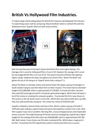 British Vs Hollywood Film Industries.
In Today’s blog I will be talking about the British film industry and Hollywood Film industry.
To make things easier I will be comparing ‘Attack the Block’ which is a British film with the
Hollywood movie ‘Super8’ which are both science fiction.
Over the past few years It has been shown that British films have higher Ratings. The
Average critic’s score for Hollywood films is 5 out of 10. However the average critic’s score
for low budget British films is 6.5 out of 10. This proves the point of British films getting
higher ratings. However this does not apply to my chosen films. ‘Attack The Block’ had
gotten 6.6 out of 10 rating as to ‘Super8’ which had a rating of 7.1.
Attack The Block is a Comedy, Action and science fiction film about a group of teenagers in
South London trying to save their block from an Alien invasion. This movie had an estimated
budget of $13,000,000, which is approximately £7,734,826. To Create the Alien monsters
they used CGI (convergence) which is Computer generated Imagery. Which they had spent a
lot of the money on creating the computer graphics . To promote this film it was shown on
352 screens in the UK and 8 screens in the USA. Which then was sold on DVD, Blue-ray DVD,
they also sold soundtracks and game. This movie has a Gross of $126,975,169.
Super8 is a Mystery, Science fiction and Horror film. Which is about a group of friends in
1979 who were making a super 8 movie and were interrupted by a chaotic train crash. Who
then suspect it was not an accident. Not long after, unusual disappearances and inexplicable
events occurred. This made the group of friends continue investigating. Super8 had a higher
budget for the making of this film which was $50,000,000, which is approximately £29.781,
404. Both movies I have chosen use CGI when creating he film. Which plays a huge part in
the film. To promote this film Super8 had created a commercial which was a success
VS
 