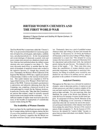 20
	
Bull. Hist" Chem. 23 (1999)
BRITISH WOMEN CHEMISTS AND
THE FIRST WORLD WAR
Marelene F Rayner-Canham and Geoffrey W. Rayner-Canham, Sir
Wilfred Grenfell College
The First World War is sometimes called the 'Chemist's
War' as its prosecution demanded ever increasing quan-
tities of explosives, poison gases, optical glass, synthetic
dyes, and pharmaceuticals (1). As the war progressed
and severe shortages of chemicals occurred, more and
more women were pressed into chemical-related work.
Very little has been published about the skilled women
chemists who were assigned to war duties (2). They
were obviously much fewer in number than the hun-
dreds of thousands of unskilled women who worked in
the explosive factories (3), though they certainly did
exist. Fortunately, the Women's Work Collection of the
Imperial War Museum (IWM) has a significant amount
of documentary evidence on the wartime women scien-
tists. This useful material was compiled in 1919 by
Agnes Ethel Conway of the Women's Work Sub-Com-
mittee of the IWM. Conway circulated a questionnaire
to universities and industries informing them that the
Committee was compiling a historical record of war
work performed by women for the National Archives.
In particular, Conway adds: "they [the Sub-Committee]
are anxious that women's share in scientific research
and in routine work should not be overlooked ..." (4). A
sufficient number of replies were received to provide a
sense of the breadth of employment of scientifically
trained women during the War.
The Availability of Women Chemists
Had it not been for the significant increase in the num-
ber of women taking chemistry degrees during the first
15 years of the twentieth century (5), it is apparent from
the replies to Conway's enquiries that the British war
machine would have faced a severe shortage of chem-
ists. Fortunately, there was a pool of qualified women
chemists ready and willing to do their part towards the
war effort. As illustration, K. J. P. Orton, the Professor
of Chemistry at the University College of Wales, Bangor,
commented in a report that "The demand for young
women who have received a training in Chemistry, both
for educational and professional work, has increased
greatly during the past Session. The demand is far in
excess of the supply ..." (6). There were three areas
where the contributions of women chemists were of
particular importance: employment in analytical labo-
ratories; the filling of academic posts vacated by men
drafted for war work or for military service; and em-
ployment in the synthesis of essential chemicals.
Analytical Chemistry
Throughout the War there was a demand for analytical
chemists: some to determine purities of explosives and
of their precursors; and others to analyze samples of the
iron and steel used in the production of military items,
such as ships and tanks. It is not surprising, then, that
Sheffield, the center of the British steel industry, be-
came the focus for training of women for this latter pur-
pose. In a response to Conway, Fred K. Knowles of the
Faculty of Metallurgy at the University of Sheffield
noted that when the war started, the men in the analyti-
cal and research laboratories of the industry were barred
from joining the armed forces, because of the essential
nature of their occupation (7). By the Autumn of 1916,
however, the demand for "cannon fodder" became so
great that even these individuals were drafted. Knowles
continued (7):
 