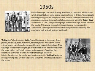 1950s
Birth of teenage culture - following world war II, there was a baby boom
which brought about some strong youth cultures in Britain. Young people
were beginning to turn away from their parents and create new cultural
expressions. Among these cultural phenomenon's were the 'Teddy Boys'
also known as 'Ted'. They formed gangs and became high profile rebels in
the media. This young group of delinquent young men dressed in
'Edwardian' clothing who introduced anarchy into British society and
used early rock and roll as their battle call.

'Teddy girls' also known as 'judies' would dress up in their own drape
jackets, rolled-up jeans, flat shoes, tailored jackets with velvet collars
, straw boater hats, brooches, espadrilles and elegant clutch bags. They
would go to the cinema in groups and attend dances and concerts with
the boys, collect rock’n'roll records and magazines. Together, they
essentially cultivated the first market for teenage leisure in
Britain. Despite this the media was less interested in Teddy girls since a
young working class women's role was still at the time focused around
the house.

 