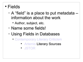 
Fields
•
A “field” is a place to put metadata –
information about the work

Author, subject, etc.
•
Name some fields!
•
Using Fields in Databases
• Contemporary Literary Criticism

Artemis Literary Sources

JSTOR
 