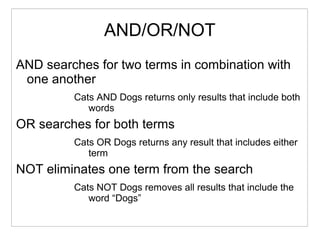 AND/OR/NOT
AND searches for two terms in combination with
one another
Cats AND Dogs returns only results that include both
words
OR searches for both terms
Cats OR Dogs returns any result that includes either
term
NOT eliminates one term from the search
Cats NOT Dogs removes all results that include the
word “Dogs”
 