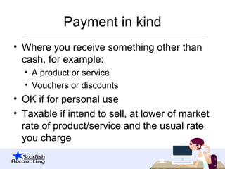 Payment in kind
• Where you receive something other than
cash, for example:
• A product or service
• Vouchers or discounts
• OK if for personal use
• Taxable if intend to sell, at lower of market
rate of product/service and the usual rate
you charge
 