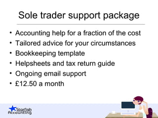 Sole trader support package
• Accounting help for a fraction of the cost
• Tailored advice for your circumstances
• Bookkeeping template
• Helpsheets and tax return guide
• Ongoing email support
• £12.50 a month
 