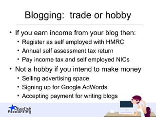 Blogging: trade or hobby
• If you earn income from your blog then:
• Register as self employed with HMRC
• Annual self assessment tax return
• Pay income tax and self employed NICs
• Not a hobby if you intend to make money
• Selling advertising space
• Signing up for Google AdWords
• Accepting payment for writing blogs
 