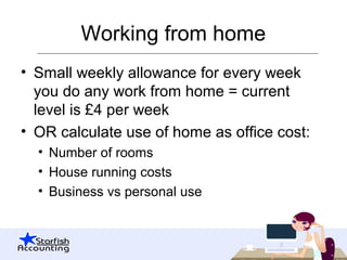 Working from home
• Small weekly allowance for every week
you do any work from home = current
level is £4 per week
• OR calculate use of home as office cost:
• Number of rooms
• House running costs
• Business vs personal use
 