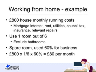 Working from home - example
• £800 house monthly running costs
• Mortgage interest, rent, utilities, council tax,
insurance, relevant repairs
• Use 1 room out of 6
• Exclude bathrooms
• Spare room, used 60% for business
• £800 x 1/6 x 60% = £80 per month
 