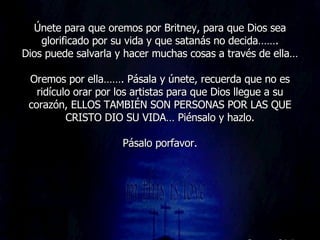 Únete para que oremos por Britney, para que Dios sea glorificado por su vida y que satanás no decida……. Dios puede salvarla y hacer muchas cosas a través de ella… Oremos por ella……. Pásala y únete, recuerda que no es ridículo orar por los artistas para que Dios llegue a su corazón, ELLOS TAMBIÉN SON PERSONAS POR LAS QUE CRISTO DIO SU VIDA… Piénsalo y hazlo. Pásalo porfavor. 