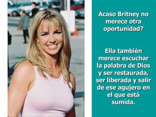 Acaso Britney no merece otra oportunidad? Ella también merece escuchar la palabra de Dios y ser restaurada, ser liberada y salir de ese agujero en el que está sumida. 