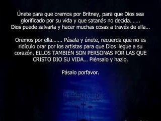 Únete para que oremos por Britney, para que Dios sea glorificado por su vida y que satanás no decida……. Dios puede salvarla y hacer muchas cosas a través de ella… Oremos por ella……. Pásala y únete, recuerda que no es ridículo orar por los artistas para que Dios llegue a su corazón, ELLOS TAMBIÉN SON PERSONAS POR LAS QUE CRISTO DIO SU VIDA… Piénsalo y hazlo. Pásalo porfavor. 