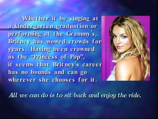 Whether it be singing at  a kindergarten graduation or  performing at the Grammy’s,  Britney has wowed crowds for  years. Having been crowned  as the “Princess of Pop”,  it seems that Britney’s career has no bounds and can go  wherever she chooses for it. All we can do is to sit back and enjoy the ride. 