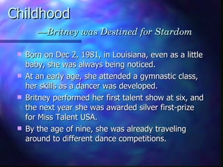 Childhood   —Britney was Destined for Stardom Born on Dec 2, 1981, in Louisiana, even as a little baby, she was always being noticed.  At an early age, she attended a gymnastic class, her skills as a dancer was developed. Britney performed her first talent show at six , and the next year she was awarded silver first-prize for Miss Talent USA.   By the age of nine, she was already traveling around to different dance competitions.   