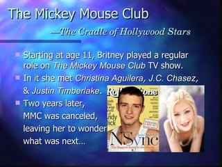 The Mickey Mouse Club   —The Cradle of Hollywood Stars Starting at age 11, Britney played a regular role on  The Mickey Mouse Club  TV show. In it she met  Christina Aguilera ,  J.C. Chasez ,   &  Justin Timberlake . Two years later,  MMC was canceled, leaving her to wonder what was next… 