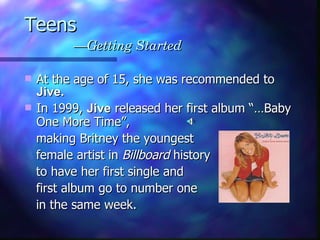 Teens   —Getting Started At the age of 15, she was recommended to  Jive. In 1999,  Jive  released her first album “…Baby One More Time”,  making Britney the youngest  female artist in  Billboard  history  to have her first single and  first album go to number one  in the same week.   