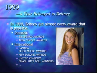 1999   —a Year Belonged to Britney In 1999, Britney got almost every award that is possible. Domestic BILLBOARD AWARDS TEEN CHOICE AWARDS  International CANADA MUCH MUSIC AWARDS  MTV EUROPE AWARDS UNITED KINGDOM SMASH HITS POLL WINNERS  … 