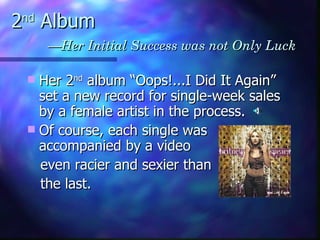 2 nd  Album   —Her Initial Success was not Only Luck Her 2 nd  album “Oops!...I Did It Again”  set a new record for single-week sales by a female artist in the process.  Of course, each single was accompanied by a video  even racier and sexier than the last. 