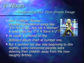 3 rd  Album   —Outgrowing Her Teen-dream Image   Her 3 rd  album "Britney“, included confessional songs like  "I'm Not A Girl, Not Yet A Woman"  & sexy ones like "I'm A Slave 4 U". As usual, it entered on the  Billboard  album chart at number one.  But it seemed her star was beginning to dim slightly, some concerned parents were steering their children away from the now-naughty Britney.  