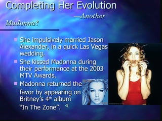Completing Her Evolution   —Another Madonna? She impulsively married Jason Alexander, in a quick Las Vegas wedding. She kissed Madonna during their performance at the 2003 MTV Awards. Madonna returned the  favor by appearing on  Britney’s 4 th  album  “ In The Zone”.  