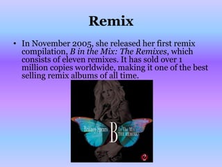 Remix
• In November 2005, she released her first remix
  compilation, B in the Mix: The Remixes, which
  consists of eleven remixes. It has sold over 1
  million copies worldwide, making it one of the best
  selling remix albums of all time.
 