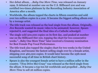 •   Her debut album, ...Baby One More Time, was released on January
    1999. It debuted at number one on the U.S. Billboard 200 and was
    certified two-times platinum by the Recording Industry Association of
    America after a month.
•   Worldwide, the album topped the charts in fifteen countries and sold
    over ten million copies in a year. It became the biggest selling album ever
    by a teenage artist.
•   The title track was released as the lead single from the album. Originally,
    Jive Records wanted its music video to be animated; however, Spears
    rejected it, and suggested the final idea of a Catholic schoolgirl.
•   The single sold 500,000 copies on its first day, and peaked at number
    one on the Billboard Hot 100, topping the chart for two consecutive
    weeks."...Baby One More Time" later received a Grammy nomination
    for Best Female Pop Vocal Performance.
•   The title track also topped the singles chart for two weeks in the United
    Kingdom, and became the fastest-selling single ever by a female artist,
    shipping over 460,000 copies. It would later become the 25th most
    successful song of all time in British chart history.
•   Spears is also the youngest female artist to have a million seller in the
    country. "(You Drive Me) Crazy" was released as the third single from
    the album. It became a top-ten hit worldwide and propelled ...Baby One
    More Time to sell 26 million copies.
 