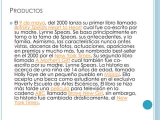 PRODUCTOS
   El 9 de mayo, del 2000 lanza su primer libro llamado
    Britney Spears Heart to Heart cual fue co-escrito por
    su madre, Lynne Spears. Se basa principalmente en
    torno a la fama de Spears, sus antecedentes, y la
    familia. Asimismo, las características nunca antes
    vistas, docenas de fotos, actuaciones, apariciones
    en premios y mucho más. fue nombrado best-seller
    en el 2000 por el New York Times. Su segundo libro
    llamado A Mother's Gift cual también fue co-
    escrito por su madre, Lynne Spears. La historia es
    acerca de una niña de 14 años de edad, llamada
    Holly Faye de un pequeño pueblo en Misisipi. Ella
    acepta una beca como estudiante en el exclusivo
    Haverty Escuela de Artes Escénicas. El libro se hizo
    más tarde una película para televisión en la
    cadena ABC llamada Brave New Girl, sin embargo,
    la historia fue cambiada drásticamente, el New
    York Times.
 